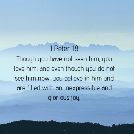 Though you have not seen him, you love him; and even though you do not see him now, you believe in him and are filled with an inexpressible and glorious joy,